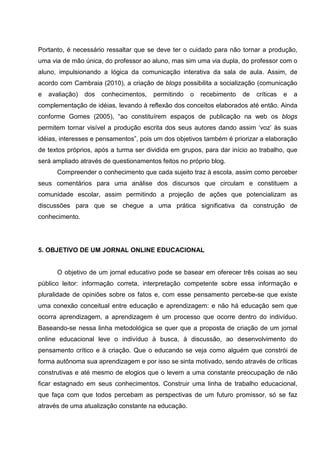 Portanto, é necessário ressaltar que se deve ter o cuidado para não tornar a produção,
uma via de mão única, do professor ao aluno, mas sim uma via dupla, do professor com o
aluno, impulsionando a lógica da comunicação interativa da sala de aula. Assim, de
acordo com Cambraia (2010), a criação de blogs possibilita a socialização (comunicação
e   avaliação)   dos   conhecimentos,   permitindo   o   recebimento   de   críticas   e   a
complementação de idéias, levando à reflexão dos conceitos elaborados até então. Ainda
conforme Gomes (2005), “ao constituírem espaços de publicação na web os blogs
permitem tornar visível a produção escrita dos seus autores dando assim ‘voz’ às suas
idéias, interesses e pensamentos”, pois um dos objetivos também é priorizar a elaboração
de textos próprios, após a turma ser dividida em grupos, para dar início ao trabalho, que
será ampliado através de questionamentos feitos no próprio blog.
      Compreender o conhecimento que cada sujeito traz à escola, assim como perceber
seus comentários para uma análise dos discursos que circulam e constituem a
comunidade escolar, assim permitindo a projeção de ações que potencializam as
discussões para que se chegue a uma prática significativa da construção de
conhecimento.




5. OBJETIVO DE UM JORNAL ONLINE EDUCACIONAL


      O objetivo de um jornal educativo pode se basear em oferecer três coisas ao seu
público leitor: informação correta, interpretação competente sobre essa informação e
pluralidade de opiniões sobre os fatos e, com esse pensamento percebe-se que existe
uma conexão conceitual entre educação e aprendizagem: e não há educação sem que
ocorra aprendizagem, a aprendizagem é um processo que ocorre dentro do indivíduo.
Baseando-se nessa linha metodológica se quer que a proposta de criação de um jornal
online educacional leve o indivíduo à busca, à discussão, ao desenvolvimento do
pensamento crítico e à criação. Que o educando se veja como alguém que constrói de
forma autônoma sua aprendizagem e por isso se sinta motivado, sendo através de críticas
construtivas e até mesmo de elogios que o levem a uma constante preocupação de não
ficar estagnado em seus conhecimentos. Construir uma linha de trabalho educacional,
que faça com que todos percebam as perspectivas de um futuro promissor, só se faz
através de uma atualização constante na educação.
 