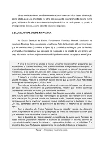 Vê-se a criação de um jornal online educacional como um início dessa atualização
acima citada, pois se a orientação for séria pelo educando e comprometida de uma forma
geral, só tende a fortalecer essa conscientização de todos os participantes do projeto e
em especial ao aluno e, assim, obtendo o sucesso esperado.


6. BLOG E JORNAL ONLINE NA PRÁTICA


      Na Escola Estadual de Ensino Fundamental Francisco Manoel, localizada na
cidade de Restinga Seca, considerada uma Escola Pólo do Município, até o momento em
que foi lançada a ideia (conforme a Figura 1), e convidados os colegas para ser iniciado
um trabalho interdisciplinar que consistia na realização e na criação de um jornal e um
blog, não existia nenhum projeto desenvolvido ligado nessa área pedagógica tecnológica.



        A ideia é incentivar os alunos a montar um jornal interdisciplinar, procurando por
informações, e fazendo uso delas, com auxílio da internet e do professor da disciplina. A
proposta visa desenvolver nos alunos a habilidade, com ajuda da internet, de pensar com
refinamento, e as aulas em parceria com colegas buscam aplicar novas maneiras de
trabalhar a interdisciplinaridade, utilizando temas variados e afins.
        O trabalho a princípio deve envolver professores de Língua Portuguesa, Ciências,
Ensino Religioso, História e incentivar alguns alunos que possuem mais habilidades
tecnológicas a palestrar para o público atual.
        Com o jornal se tentará mostrar ao educando uma expectativa para que ele possa,
por seus méritos, desenvolver-se profissionalmente, mesmo que muitos sacrifícios
perpassem a vida dura de muitos que trabalham e estudam.
        Busca-se, também flexibilizar o estudo das Ciências, que muitas vezes, é estafante
para o aluno com questões do tipo “personagens da química”, pois “sempre que o aluno
sabe que o que faz poderá resultar em interesse maior, havendo sempre uma maior
participação da turma envolvida”, pois tudo poderá postado no jornal e divulgado no blog.
Ou seja, demonstrar através da publicação de trabalhos a importância do raciocínio
lógico.
        Com a disciplina de Ensino Religioso busca-se resgatar valores, tão dispersos
como a importância da família e da participação de todos na comunidade escolar, para
que tenhamos uma sociedade e um mundo melhor.
        Com a disciplina de História resgatar a importância do sujeito como formador de
nossa história, procurando trabalhar a evolução da sociedade e mostrar, através da
proposta de trabalho, como é importante o comprometimento de todos os indivíduos. E a
disciplina de Língua Portuguesa assessorando na produção de textos e artigos afins.

                           Figura 1 – Proposta do trabalho na escola.
 
