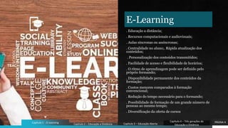 E-Learning
. Educação a distância;
. Recursos computacionais e audiovisuais;
. Aulas síncronas ou assíncronas;
. Centralidade no aluno;. Rápida atualização dos
conteúdos;
. Personalização dos conteúdos transmitidos;
. Facilidade de acesso e flexibilidade de horários;
. O ritmo de aprendizagem pode ser definido pelo
próprio formando;
. Disponibilidade permanente dos conteúdos da
formação;
. Custos menores comparados à formação
convencional;
. Redução do tempo necessário para o formando;
. Possibilidade de formação de um grande número de
pessoas ao mesmo tempo;
. Diversificação da oferta de cursos
PÁGINA 4
Capítulo 1 - E-Learning Capítulo 2 – Educação a Distância Capítulo 3 – Educação Aberta
Capítulo 4 – Três gerações de
Educação a Distância
 