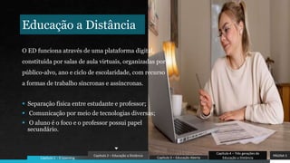 Educação a Distância
O ED funciona através de uma plataforma digital,
constituída por salas de aula virtuais, organizadas por
público-alvo, ano e ciclo de escolaridade, com recurso
a formas de trabalho síncronas e assíncronas.
 Separação física entre estudante e professor;
 Comunicação por meio de tecnologias diversas;
 O aluno é o foco e o professor possui papel
secundário.
PÁGINA 5
Capítulo 4 – Três gerações de
Educação a Distância
Capítulo 3 – Educação Aberta
Capítulo 2 – Educação a Distância
Capítulo 1 - E-Learning
 