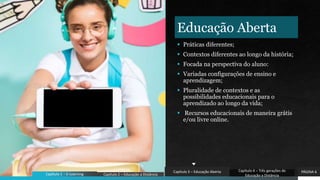 Educação Aberta
 Práticas diferentes;
 Contextos diferentes ao longo da história;
 Focada na perspectiva do aluno:
 Variadas configurações de ensino e
aprendizagem;
 Pluralidade de contextos e as
possibilidades educacionais para o
aprendizado ao longo da vida;
 Recursos educacionais de maneira grátis
e/ou livre online.
PÁGINA 6
Capítulo 1 - E-Learning Capítulo 2 – Educação a Distância
Capítulo 3 – Educação Aberta Capítulo 4 – Três gerações de
Educação a Distância
 