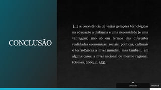 CONCLUSÃO
[…] a coexistência de várias gerações tecnológicas
na educação a distância é uma necessidade (e uma
vantagem) não só em termos das diferentes
realidades económicas, sociais, políticas, culturais
e tecnológicas a nível mundial, mas também, em
alguns casos, a nível nacional ou mesmo regional.
(Gomes, 2003, p. 153).
PÁGINA 8
Conclusão
 