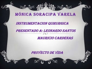 MÓNICA SORACIPA VARELA

INSTRUMENTACION QUIRURGICA
PRESENTADO A: LEONARDO SANTOS
          MAURICIO CARDENAS


       PROYECTO DE VIDA
 