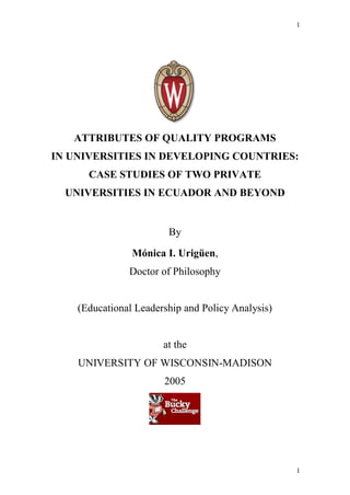1




   ATTRIBUTES OF QUALITY PROGRAMS
IN UNIVERSITIES IN DEVELOPING COUNTRIES:
      CASE STUDIES OF TWO PRIVATE
  UNIVERSITIES IN ECUADOR AND BEYOND


                        By

                Mónica I. Urigüen,
               Doctor of Philosophy


    (Educational Leadership and Policy Analysis)


                       at the
    UNIVERSITY OF WISCONSIN-MADISON
                       2005




                                                   1
 