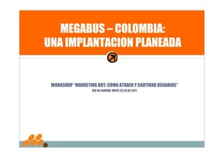 MEGABUS – COLOMBIA:
UNA IMPLANTACION PLANEADA


 WORKSHOP “MARKETING BRT: COMO ATRAER Y CAUTIVAR USUARIOS”
                   RIO DE JANEIRO, MAYO 25,26 DE 2011
 