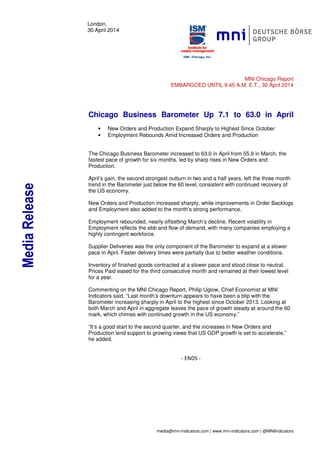 media@mni-indicators.com | www.mni-indicators.com | @MNIIndicators
London,
30 April 2014
MNI Chicago Report
EMBARGOED UNTIL 9.45 A.M. E.T., 30 April 2014
Chicago Business Barometer Up 7.1 to 63.0 in April
• New Orders and Production Expand Sharply to Highest Since October
• Employment Rebounds Amid Increased Orders and Production
The Chicago Business Barometer increased to 63.0 in April from 55.9 in March, the
fastest pace of growth for six months, led by sharp rises in New Orders and
Production.
April’s gain, the second strongest outturn in two and a half years, left the three month
trend in the Barometer just below the 60 level, consistent with continued recovery of
the US economy.
New Orders and Production increased sharply, while improvements in Order Backlogs
and Employment also added to the month’s strong performance.
Employment rebounded, nearly offsetting March’s decline. Recent volatility in
Employment reflects the ebb and flow of demand, with many companies employing a
highly contingent workforce.
Supplier Deliveries was the only component of the Barometer to expand at a slower
pace in April. Faster delivery times were partially due to better weather conditions.
Inventory of finished goods contracted at a slower pace and stood close to neutral.
Prices Paid eased for the third consecutive month and remained at their lowest level
for a year.
Commenting on the MNI Chicago Report, Philip Uglow, Chief Economist at MNI
Indicators said, “Last month’s downturn appears to have been a blip with the
Barometer increasing sharply in April to the highest since October 2013. Looking at
both March and April in aggregate leaves the pace of growth steady at around the 60
mark, which chimes with continued growth in the US economy.”
“It’s a good start to the second quarter, and the increases in New Orders and
Production lend support to growing views that US GDP growth is set to accelerate,”
he added.
- ENDS -
MediaRelease
 