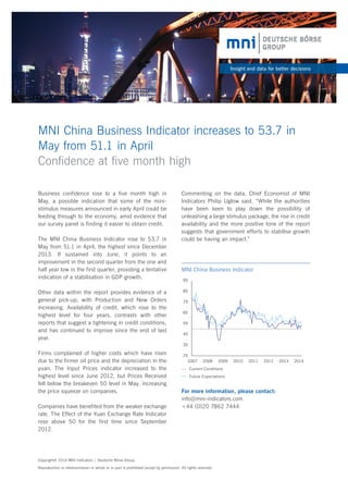 MNI China Business Indicator increases to 53.7 in
May from 51.1 in April
Conﬁdence at ﬁve month high
Insight and data for better decisions
Business confidence rose to a five month high in
May, a possible indication that some of the mini-
stimulus measures announced in early April could be
feeding through to the economy, amid evidence that
our survey panel is finding it easier to obtain credit.
The MNI China Business Indicator rose to 53.7 in
May from 51.1 in April, the highest since December
2013. If sustained into June, it points to an
improvement in the second quarter from the one and
half year low in the first quarter, providing a tentative
indication of a stabilisation in GDP growth.
Other data within the report provides evidence of a
general pick-up, with Production and New Orders
increasing. Availability of credit, which rose to the
highest level for four years, contrasts with other
reports that suggest a tightening in credit conditions,
and has continued to improve since the end of last
year.
Firms complained of higher costs which have risen
due to the firmer oil price and the depreciation in the
yuan. The Input Prices indicator increased to the
highest level since June 2012, but Prices Received
fell below the breakeven 50 level in May, increasing
the price squeeze on companies.
Companies have benefited from the weaker exchange
rate. The Effect of the Yuan Exchange Rate Indicator
rose above 50 for the first time since September
2012.
25
35
45
55
65
75
85
95
2007 2008 2009 2010 2011 2012 2013 2014
MNI China Business Indicator
Copyright© 2014 MNI Indicators | Deutsche Börse Group.
Reproduction or retransmission in whole or in part is prohibited except by permission. All rights reserved.
Current Conditions
Future Expectations
Commenting on the data, Chief Economist of MNI
Indicators Philip Uglow said, “While the authorities
have been keen to play down the possibility of
unleashing a large stimulus package, the rise in credit
availability and the more positive tone of the report
suggests that government efforts to stabilise growth
could be having an impact.”
For more information, please contact:
info@mni-indicators.com
+44 (0)20 7862 7444
 
