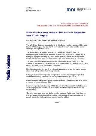 London,
23 September 2013
MNI CHINA BUSINESS SENTIMENT
EMBARGOED UNTIL 9.45 A.M. BEIJING TIME, 23 SEPTEMBER 2013
MNI China Business Indicator Fell to 51.8 in September
from 57.8 in August
Fall in New Orders Ends Five Month of Rises
The MNI China Business Indicator fell to 51.8 in September from a revised 22-month
high of 57.8 in August, the first month-on-month fall in two months and the lowest
reading since September 2012.
The September drop marked a setback in the indicator following signs that
businesses were looking more optimistic over the past two months. Looking at the
August and September outturns in aggregate, however, shows a picture of stable
growth but at a lower level than businesses have been accustomed to in the past.
The Production Indicator fell for the second consecutive month, falling to 51.4 in
September, the lowest since September 2012. Expectations for future production also
fell but remained higher than current conditions.
New Orders ended a five month run of monthly increases to post the lowest reading
since April, falling to 53.9 from 59.4 previously.
Employment conditions improved in September with the indicator posting its third
consecutive monthly increase to hit the highest level since April 2012.
Annual seasonal adjustment factors were recalculated in September and have led to
a number of revisions to past data.
Commenting on the latest survey, MNI Indicators Chief Economist Philip Uglow said,
“Following signs of a possible upturn in recent months the September results are
disappointing.”
“Conditions continue to remain challenging for business. A pick up in New Orders in
the third quarter and evidence that the inventory run down is easing augurs well for
growth ahead, but it’s likely to be a bumpy road,” he added.
- ENDS -
MediaRelease
 