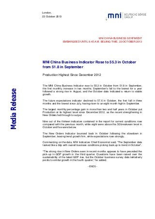 London,
23 October 2013

MNI CHINA BUSINESS SENTIMENT
EMBARGOED UNTIL 9.45 A.M. BEIJING TIME, 23 OCTOBER 2013

MNI China Business Indicator Rose to 55.3 in October
from 51.8 in September

Media Release

Production Highest Since December 2012

The MNI China Business Indicator rose to 55.3 in October from 51.8 in September,
the first monthly increase in two months. September’s fall to the lowest for a year
followed a strong rise in August, and the October data indicated a return to stable
growth.
The future expectations indicator declined to 57.6 in October, the first fall in three
months and the lowest since July, having risen to an eight month high in September.
The largest monthly percentage gain in more than two and half years in October put
Production at its highest level since December 2012, as the recent strengthening in
New Orders fed through to output.
Nine out of the thirteen indicators contained in the report for current conditions rose
compared with the previous month, while eight were above the 50 breakeven level in
October and five were below.
The New Orders Indicator bounced back in October following the slowdown in
September, leaving trend growth firm, while expectations rose strongly.
Commenting on the data, MNI Indicators Chief Economist said, “The September data
looked like a blip with overall business conditions picking back up to trend in October”.
“The strong rise in New Orders seen in recent months appears to have preceded the
pick-up in GDP growth in the third quarter. Questions have been raised over the
sustainability of the latest GDP rise, but the October business survey data tentatively
points to similar growth in the fourth quarter,” he added.

- ENDS -

 