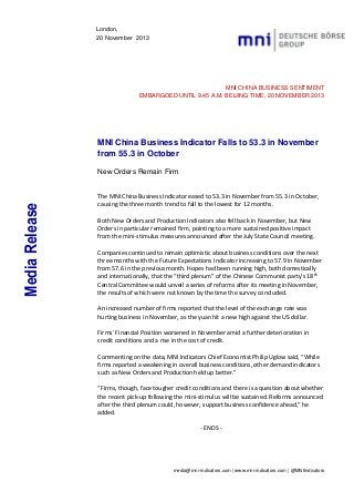 London,
20 November 2013

MNI CHINA BUSINESS SENTIMENT
EMBARGOED UNTIL 9.45 A.M. BEIJING TIME, 20 NOVEMBER 2013

MNI China Business Indicator Falls to 53.3 in November
from 55.3 in October

Media Release

New Orders Remain Firm

The MNI China Business Indicator eased to 53.3 in November from 55.3 in October,
causing the three month trend to fall to the lowest for 12 months.
Both New Orders and Production Indicators also fell back in November, but New
Orders in particular remained firm, pointing to a more sustained positive impact
from the mini-stimulus measures announced after the July State Council meeting.
Companies continued to remain optimistic about business conditions over the next
three months with the Future Expectations Indicator increasing to 57.9 in November
from 57.6 in the previous month. Hopes had been running high, both domestically
and internationally, that the “third plenum” of the Chinese Communist party’s 18th
Central Committee would unveil a series of reforms after its meeting in November,
the results of which were not known by the time the survey concluded.
An increased number of firms reported that the level of the exchange rate was
hurting business in November, as the yuan hit a new high against the US dollar.
Firms’ Financial Position worsened in November amid a further deterioration in
credit conditions and a rise in the cost of credit.
Commenting on the data, MNI Indicators Chief Economist Philip Uglow said, “While
firms reported a weakening in overall business conditions, other demand indicators
such as New Orders and Production held up better.”
“Firms, though, face tougher credit conditions and there is a question about whether
the recent pick-up following the mini-stimulus will be sustained. Reforms announced
after the third plenum could, however, support business confidence ahead,” he
added.
- ENDS -

media@mni-indicators.com | www.mni-indicators.com | @MNIIndicators

 