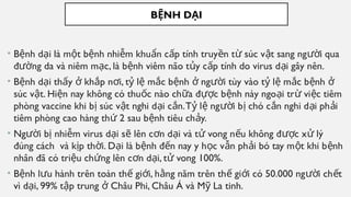 B NH D I
Ệ Ạ
• B nh d i là m t b nh nhi m khu n c p tính truy n t súc v t sang ng i qua
ệ ạ ộ ệ ễ ẩ ấ ề ừ ậ ườ
đ ng da và niêm m c, là b nh viêm não t y c p tính do virus d i gây nên.
ườ ạ ệ ủ ấ ạ
• B nh d i th y kh p n i, t l m c b nh ng i tùy vào t l m c b nh
ệ ạ ấ ở ắ ơ ỷ ệ ắ ệ ở ườ ỷ ệ ắ ệ ở
súc v t. Hi n nay không có thu c nào ch a đ c b nh này ngo i tr vi c tiêm
ậ ệ ố ữ ựợ ệ ạ ừ ệ
phòng vaccine khi b súc v t nghi d i c n.T l ng i b chó c n nghi d i ph i
ị ậ ạ ắ ỷ ệ ườ ị ắ ạ ả
tiêm phòng cao hàng th 2 sau b nh tiêu ch y.
ứ ệ ả
• Ng i b nhi m virus d i s lên c n d i và t vong n u không đ c x lý
ườ ị ễ ạ ẽ ơ ạ ử ế ượ ử
đúng cách và k p th i. D i là b nh đ n nay y h c v n ph i bó tay m t khi b nh
ị ờ ạ ệ ế ọ ẫ ả ộ ệ
nhân đã có tri u ch ng lên c n d i, t vong 100%.
ệ ứ ơ ạ ử
• B nh l u hành trên toàn th gi i, h ng năm trên th gi i có 50.000 ng i ch t
ệ ư ế ớ ằ ế ớ ườ ế
vì d i, 99% t p trung Châu Phi, Châu Á và M La tinh.
ạ ậ ở ỹ
 