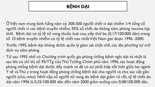 B NH D I
Ệ Ạ
• Vi t nam trung bình h ng năm có 300-500 ng i ch t vì d i chi m 1/4 t ng s
Ở ệ ằ ườ ế ạ ế ổ ố
ng i ch t vì các b nh truy n nhi m, 95% s ch t do không tiêm phòng vaccine k p
ườ ế ệ ề ễ ố ế ị
th i. B nh d i có t l t vong thu c lo i cao, x p th ba (0,17/100.000 dân) trong
ờ ệ ạ ỷ ệ ử ộ ạ ế ứ
s 10 b nh truy n nhi m có t l ch t cao nh tVi t Nam giai đo n 1996 -2000.
ố ệ ề ễ ỷ ệ ế ấ ệ ạ
• Tr c 1995, b nh d i không đ c qu n lý giám sát ch t ch , các đ a ph ng t m
ướ ệ ạ ượ ả ặ ẽ ị ươ ự ở
d ch v tiêm phòng.
ị ụ
• T sau 1995 nh có Ch ng trình qu c gia phòng ch ng b nh nghi d i và nh t là
ừ ờ ươ ố ố ệ ạ ấ
sau khi có ch th s 95/TTg c a Th T ng Chính ph năm 1996, các ho t đ ng
ỉ ị ố ủ ủ ướ ủ ạ ộ
phòng ch ng b nh d i đ c đ y m nh và đã có s ph i h p t t h n gi a hai ngành
ố ệ ạ ượ ẩ ạ ự ố ợ ố ơ ữ
Y t và Thú y trong ho t đ ng phòng ch ng b nh d i cho ng i và cho súc v t g n
ế ạ ộ ố ệ ạ ườ ậ ầ
ng i (chó, mèo). Nh v y, s ng i t vong do b nh d i gi m rõ r t, t l ch t do
ườ ờ ậ ố ườ ử ệ ạ ả ệ ỷ ệ ế
d i năm 1996 là 0,35/100.000 dân đ n năm 2000 gi m xu ng còn 0,08/100.000 dân.
ạ ế ả ố
 