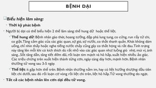 B NH D I
Ệ Ạ
Bi u hi n lâm sàng:
ể ệ
• Th i k phát b nh
ờ ỳ ệ
• Ng i b d i có th bi u hi n 2 th lâm sàng: th hung d ho c th li t.
ườ ị ạ ể ể ệ ể ể ữ ặ ể ệ
Th hung d
ể ữ: B nh nhân gào thét, hoang t ng, đ p phá lung tung, co c ng, run r y t chi,
ệ ưở ậ ứ ẩ ứ
co gi t.Tăng c m giác c a các giác quan, s gió, s n c, co th t thanh qu n. Khát không dám
ậ ả ủ ợ ợ ướ ắ ả
u ng, ch nhìn th y ho c nghe ti ng n c ch y c ng gây co th t h ng và r t đau.Tình tr ng
ố ỉ ấ ặ ế ướ ả ũ ắ ọ ấ ạ
này tăng lên m i khi có kích thích dù r t nh vào các giác quan nh : lu ng gió nh , mùi v , ánh
ỗ ấ ỏ ư ồ ẹ ị
sáng...S t tăng d n, tăng ti t đ m dãi, r i lo n tim m ch và hô h p, xu t hi n nhi u o giác.
ố ầ ế ờ ố ạ ạ ấ ấ ệ ề ả
Các tri u ch ng trên xu t hi n thành t ng c n, ngày càng dày h n, m nh h n. B nh nhân
ệ ứ ấ ệ ừ ơ ơ ạ ơ ệ
th ng t vong sau 3-5 ngày.
ườ ử
Th li t
ể ệ : ít g p h n th trên. B nh nhân th ng n m im, hay có li t h ng th ng: đ u tiên
ặ ơ ể ệ ườ ằ ệ ướ ượ ầ
li t chi d i, sau đó r i lo n c vòng r i li t chi trên, li t hô h p.T vong th ng do ng t.
ệ ướ ố ạ ơ ồ ệ ệ ấ ử ườ ạ
• T t c các b nh nhân lên c n d i đ u t vong.
ấ ả ệ ơ ạ ề ử
 