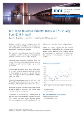 For more information, please contact:
info@mni-indicators.com
+44 (0)20 7862 7444
MNI India Business Indicator Rises to 67.0 in May
from 61.9 in April
Modi Factor Boosts Business Sentiment
Insight and data for better decisions
Business confidence rose to the highest since the
series began in November 2012 in a wave of optimism
that Narendra Modi would become India’s next Prime
Minister and turnaround the economy.
The MNI India Business Indicator rose to 67.0 in May
from 61.9 in April. The survey was conducted before
the BJP’s landslide win in the Indian elections.
Companies were particularly optimistic about the
coming three months, with high hopes that business
conditions would improve, helped by a new
government.
Optimism was also helped by the recent appreciation
of the rupee exchange rate which led to an increase
in the proportion of companies reporting that the
rupee was helpful for their business for the first time
since June 2013.
Inflationary pressures also eased further, with Input
Prices falling to their lowest since the series began in
April 2013, helped by the appreciation in the rupee.
With prices softening, there were growing expectations
among our panel of businesses that interest costs
may also follow the same course.
Commenting on the latest survey, Chief Economist of
MNI Indicators Philip Uglow said, “Business optimism
hit a record high even before Narendra Modi’s
decisive victory was confirmed, so we’d expect to see
Copyright© 2014 MNI Indicators | Deutsche Börse Group.
Reproduction or retransmission in whole or in part is prohibited except by permission. All rights reserved.
40
45
50
55
60
65
70
75
80
85
Nov-12 Feb-13 May-13 Aug-13 Nov-13 Feb-14 May-14
MNI India Business Indicator
Current Conditions
Future Expectations
a boost next month given Modi’s feel good factor.”
“While our survey suggests that the economy
bottomed out some time ago and is on the mend,
growth remains lacklustre. While many see Modi as
a miracle worker, he has his work cut out to revive
the economy from its weakest in a quarter of a
century.”
 