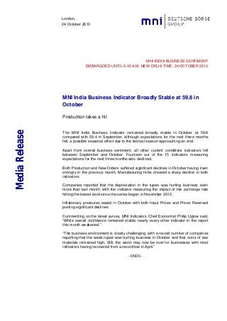 London,
24 October 2013

MNI INDIA BUSINESS SENTIMENT
EMBARGOED UNTIL 9.45 A.M. NEW DELHI TIME, 24 OCTOBER 2013

MNI India Business Indicator Broadly Stable at 59.8 in
October

Media Release

Production takes a hit

The MNI India Business Indicator remained broadly stable in October at 59.8
compared with 59.4 in September, although expectations for the next three months
fell, a possible seasonal effect due to the festival season approaching an end.
Apart from overall business sentiment, all other current conditions indicators fell
between September and October. Fourteen out of the 15 indicators measuring
expectations for the next three months also declined.
Both Production and New Orders suffered significant declines in October having risen
strongly in the previous month. Manufacturing firms showed a sharp decline in both
indicators.
Companies reported that the depreciation in the rupee was hurting business even
more than last month, with the indicator measuring the impact of the exchange rate
hitting the lowest level since the series began in November 2012.
Inflationary pressures eased in October with both Input Prices and Prices Received
posting significant declines.
Commenting on the latest survey, MNI Indicators Chief Economist Philip Uglow said,
“While overall confidence remained stable, nearly every other indicator in the report
this month weakened.”
“The business environment is clearly challenging, with a record number of companies
reporting that the weak rupee was hurting business in October and that costs of raw
materials remained high. Still, the worst may now be over for businesses with most
indicators having recovered from a record low in April.”

- ENDS -

 