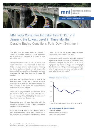 Insight and data for better decisions

MNI India Consumer Indicator Falls to 121.2 in 	
January, the Lowest Level in Three Months
Durable Buying Conditions Pulls Down Sentiment
The MNI India Consumer Indicator declined in
January to the lowest level since October, driven by a
fall in consumers’ intentions to purchase a large
household item.
The Consumer Indicator fell to 121.2 in January from
123.9 in December, a decline of 2.1% on the month.
While January’s fall was partly seasonal, following
the festive period, sentiment was still down 4.8%
compared with a year earlier, underlying the economic
weakness that India has seen over the past 12
months.
Four out of the five components which make up the
India Consumer Indicator fell in January. The only
component to increase was Business Conditions in a
Year, although it was almost 8% down compared
with the same period last year.

period, but the fall in January leaves sentiment
down nearly 5% on January last year.”
“Consumers remain concerned about the continued
high level of inflation which has squeezed disposable
income over the past year and don’t see an end to
high prices any time soon. Hopes are running high
that the elections in May will see a new government
drive through economic reforms and policies to lift
India out of its current malaise.”

MNI India Consumer Indicator
140

130

The Durable Buying Conditions Indicator fell 8.2% on
the month to 106.0, and was 6.2% below the level
seen in January 2013, highlighting the squeeze on
household income over the past year.

120

Respondents were still very dissatisfied with the
current level of prices, while inflation expectations
remained at an elevated level.

100
Nov-12 Jan-13 Mar-13 May-13 Jul-13 Sep-13 Nov-13 Jan-14

Commenting on the latest survey, Chief Economist of
MNI Indicators Philip Uglow said, “There was a
welcome pick-up in confidence over the recent festive

110

For more information, please contact:
Customer Support
support@mni-indicators.com
+44 (0)20 7862 7444

Copyright© 2014 MNI Indicators | Deutsche Börse Group.
Reproduction or retransmission in whole or in part is prohibited except by permission. All rights reserved.

 