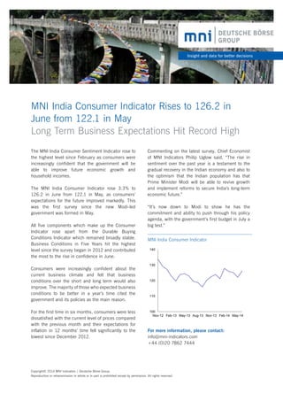 For more information, please contact:
info@mni-indicators.com
+44 (0)20 7862 7444
MNI India Consumer Indicator Rises to 126.2 in
June from 122.1 in May
Long Term Business Expectations Hit Record High
Insight and data for better decisions
The MNI India Consumer Sentiment Indicator rose to
the highest level since February as consumers were
increasingly confident that the government will be
able to improve future economic growth and
household incomes.
The MNI India Consumer Indicator rose 3.3% to
126.2 in June from 122.1 in May, as consumers’
expectations for the future improved markedly. This
was the first survey since the new Modi-led
government was formed in May.
All five components which make up the Consumer
Indicator rose apart from the Durable Buying
Conditions Indicator which remained broadly stable.
Business Conditions in Five Years hit the highest
level since the survey began in 2012 and contributed
the most to the rise in confidence in June.
Consumers were increasingly confident about the
current business climate and felt that business
conditions over the short and long term would also
improve. The majority of those who expected business
conditions to be better in a year’s time cited the
government and its policies as the main reason.
For the first time in six months, consumers were less
dissatisfied with the current level of prices compared
with the previous month and their expectations for
inflation in 12 months’ time fell significantly to the
lowest since December 2012.
100
110
120
130
140
Nov-12 Feb-13 May-13 Aug-13 Nov-13 Feb-14 May-14
MNI India Consumer Indicator
Copyright© 2014 MNI Indicators | Deutsche Börse Group.
Reproduction or retransmission in whole or in part is prohibited except by permission. All rights reserved.
Commenting on the latest survey, Chief Economist
of MNI Indicators Philip Uglow said, “The rise in
sentiment over the past year is a testament to the
gradual recovery in the Indian economy and also to
the optimism that the Indian population has that
Prime Minister Modi will be able to revive growth
and implement reforms to secure India’s long-term
economic future.”
“It’s now down to Modi to show he has the
commitment and ability to push through his policy
agenda, with the government’s first budget in July a
big test.”
 