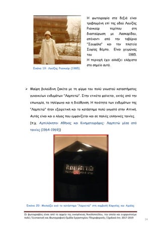 Οι φωτογραφίες είναι από το αρχείο της οικογένειας Νικολοπούλου, την οποία και ευχαριστούμε
πολύ / Συντακτική και Φωτογραφική Ομάδα Εργαστηρίου Πληροφορικής / Σχολικά έτη: 2017-2019
14
Εικόνα 19: Λουΐζης Ριανκούρ (1985).
Η φωτογραφία στα δεξιά είναι
τραβηγμένη επί της οδού Λουίζης
Ριανκούρ περίπου στη
διασταύρωση με Λασκαρίδου,
απέναντι από την ταβέρνα
"Σουφάλα" και την πλατεία
Σοφίας Βέμπο. Είναι χειμώνας
του 1985.
Η περιοχή έχει αλλάξει ελάχιστα
στο σημείο αυτό.
 Μαύρη βελούδινη ζακέτα με τη φίρμα του πολύ γνωστού καταστήματος
γυναικείων ενδυμάτων "Λαμπετώ". Στην ετικέτα φαίνεται, εκτός από την
επωνυμία, το τηλέφωνο και η διεύθυνση. Η ποιότητα των ενδυμάτων της
"Λαμπετώ" ήταν εξαιρετική και το κατάστημα πολύ γνωστό στην Αττική.
Αυτός είναι και ο λόγος που εμφανίζεται και σε παλιές ελληνικές ταινίες.
(π.χ. Αμπελόκηποι Αθήνας και Κινηματογράφος: Λαμπετώ μέσα από
ταινίες (1964-1969))
Εικόνα 20: Μπλούζα από το κατάστημα "Λαμπετώ" στη συμβολή Κηφισίας και Αχαΐας
 