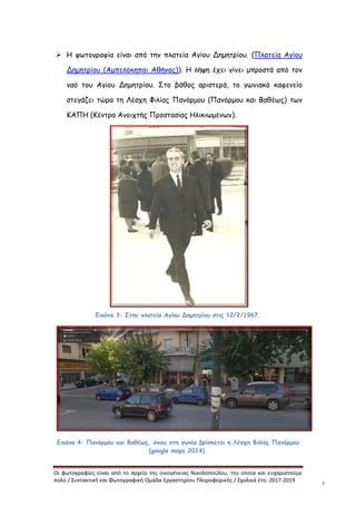 Οι φωτογραφίες είναι από το αρχείο της οικογένειας Νικολοπούλου, την οποία και ευχαριστούμε
πολύ / Συντακτική και Φωτογραφική Ομάδα Εργαστηρίου Πληροφορικής / Σχολικά έτη: 2017-2019
4
 Η φωτογραφία είναι από την πλατεία Αγίου Δημητρίου. (Πλατεία Αγίου
Δημητρίου (Αμπελόκηποι Αθήνας)). Η λήψη έχει γίνει μπροστά από τον
ναό του Αγίου Δημητρίου. Στο βάθος αριστερά, το γωνιακό καφενείο
στεγάζει τώρα τη Λέσχη Φιλίας Πανόρμου (Πανόρμου και Βαθέως) των
ΚΑΠΗ (Κέντρα Ανοιχτής Προστασίας Ηλικιωμένων).
Εικόνα 3: Στην πλατεία Αγίου Δημητρίου στις 12/2/1967.
Εικόνα 4: Πανόρμου και Βαθέως, όπου στη γωνία βρίσκεται η Λέσχη Φιλίας Πανόρμου
(google maps 2014).
 