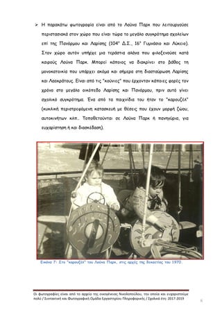 Οι φωτογραφίες είναι από το αρχείο της οικογένειας Νικολοπούλου, την οποία και ευχαριστούμε
πολύ / Συντακτική και Φωτογραφική Ομάδα Εργαστηρίου Πληροφορικής / Σχολικά έτη: 2017-2019
6
 Η παρακάτω φωτογραφία είναι από το Λούνα Παρκ που λειτουργούσε
περιστασιακά στον χώρο που είναι τώρα το μεγάλο συγκρότημα σχολείων
επί της Πανόρμου και Λαρίσης (104ο
Δ.Σ., 16ο
Γυμνάσιο και Λύκειο).
Στον χώρο αυτόν υπήρχε μια τεράστια αλάνα που φιλοξενούσε κατά
καιρούς Λούνα Παρκ. Μπορεί κάποιος να διακρίνει στο βάθος τη
μονοκατοικία που υπάρχει ακόμα και σήμερα στη διασταύρωση Λαρίσης
και Λαοκράτους. Είναι από τις "κούνιες" που έρχονταν κάποιες φορές τον
χρόνο στο μεγάλο οικόπεδο Λαρίσης και Πανόρμου, πριν αυτό γίνει
σχολικό συγκρότημα. Ένα από τα παιχνίδια του ήταν το "καρουζέλ"
(κυκλική περιστρεφόμενη κατασκευή με θέσεις που έχουν μορφή ζώου,
αυτοκινήτων κλπ.. Τοποθετούνται σε Λούνα Παρκ ή πανηγύρια, για
ευχαρίστηση ή και διασκέδαση).
Εικόνα 7: Στο "καρουζέλ" του Λούνα Παρκ, στις αρχές της δεκαετίας του 1970.
 