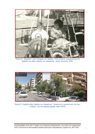 Οι φωτογραφίες είναι από το αρχείο της οικογένειας Νικολοπούλου, την οποία και ευχαριστούμε
πολύ / Συντακτική και Φωτογραφική Ομάδα Εργαστηρίου Πληροφορικής / Σχολικά έτη: 2017-2019
7
Εικόνα 8: "Καρουζέλ" στην Πανόρμου και Λαρίσης. Πίσω φαίνεται η μονοκατοικία στη
συμβολή των οδών Λαρίσης και Λαοκράτους. Αρχές δεκαετίας 1970.
Εικόνα 9: Συμβολή οδών Λαρίσης και Λαοκράτους. Διακρίνεται η μονοκατοικία που έχει
"επιζήσει" της αντιπαροχής (google maps 2014).
 