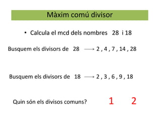 Màxim comú divisor

     • Calcula el mcd dels nombres 28 i 18

Busquem els divisors de 28      2 , 4 , 7 , 14 , 28



Busquem els divisors de 18      2 , 3 , 6 , 9 , 18



 Quin són els divisos comuns?         1          2
 
