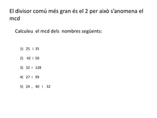 El divisor comú més gran és el 2 per això s’anomena el
mcd

  Calculeu el mcd dels nombres següents:


    1) 25 i 35

    2) 42 i 50

    3) 32 i 128

    4) 27 i 99

    5) 24 , 40 i 32
 