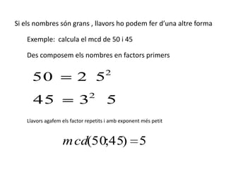 Si els nombres són grans , llavors ho podem fer d’una altre forma

    Exemple: calcula el mcd de 50 i 45

    Des composem els nombres en factors primers

                                      2
      50                 2 5
                               2
      45                  3           5
    Llavors agafem els factor repetits i amb exponent més petit


                   m cd(50;45) 5
 