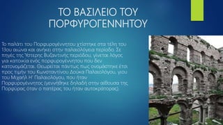 ΤΟ ΒΑΣΙΛΕΙΟ ΤΟΥ
ΠΟΡΦΥΡΟΓΕΝΝΗΤΟΥ
Το παλάτι του Πορφυρογέννητου χτίστηκε στα τέλη του
13ου αιώνα και ανήκει στην παλαιολόγεια περίοδο. Σε
πηγές της Ύστερης Βυζαντινής περιόδου, γίνεται λόγος
για κατοικία ενός πορφυρογέννητου που δεν
κατονομάζεται. Θεωρείται πάντως πως ονομάστηκε έτσι
προς τιμήν του Κωνσταντίνου Δούκα Παλαιολόγου, γιου
του Μιχαήλ Η’ Παλαιολόγου, που ήταν
Πορφυρογέννητος (γεννήθηκε δηλαδή στην αίθουσα της
Πορφύρας όταν ο πατέρας του ήταν αυτοκράτορας).
 