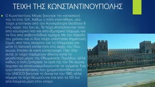 ΤΕΙΧΗ ΤΗΣ ΚΩΝΣΤΑΝΤΙΝΟΥΠΟΛΗΣ
 Ο Κωνσταντίνος Μέγας ξεκίνησε την κατασκευή
του το έτος 324.. Καθώς η πόλη επεκτάθηκε, νέοι
τοίχοι χτίστηκαν από τον Αυτοκράτορα Θεοδόσιο Β
στις αρχές του 5ου αι., Τα τείχη αποτελούνταν τόσο
από εσωτερικό όσο και από εξωτερικό τοίχωμα, και
τα δύο από ασβεστολιθικά τεμάχια. Με την πάροδο
του χρόνου και οι δύο τοίχοι υπέστησαν σημαντικές
ζημιές από τους σεισμούς και τις πλημμύρες και
μετά τη λατινική κατάκτηση στις αρχές του 13ου
αιώνα, έπεσαν σε κακή καταστροφή. Παρ 'όλα
αυτά, οι τοίχοι παρέμειναν άθικτοι κατά το
μεγαλύτερο μέρος της Οθωμανικής Περιόδου, αλλά
καθώς η πόλη ξεπέρασε τα όριά της τον 19ο αιώνα,
άρχισαν να αποσυναρμολογούνται τα τμήματα. Ένα
έργο αποκατάστασης που χρηματοδοτήθηκε από
την UNESCO ξεκίνησε τη δεκαετία του 1980, αλλά
σήμερα τα τείχη θεωρούνται ένα από τα 100 πιο
απειλούμενα μέρη στον κόσμο.
 