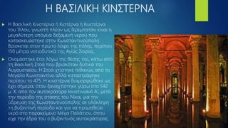 Η ΒΑΣΙΛΙΚΗ ΚΙΝΣΤΕΡΝΑ
 H Βασιλική Κινστέρνα ή Κιστέρνα ή Κινστέρνα
του Ίλλου, γνωστή πλέον ως Γερεμπατάν είναι η
μεγαλύτερη υπόγεια δεξαμενή νερού που
κατασκευάστηκε στην Κωνσταντινούπολη.
Βρίσκεται στον πρώτο λόφο της πόλης, περίπου
150 μέτρα νοτιοδυτικά της Αγίας Σοφίας.
 Ονομάστηκε έτσι λόγω της θέσης της, κάτω από
τη Βασιλική Στοά που βρισκόταν δυτικά του
Αυγουσταίου. Η Στοά χτίστηκε πιθανώς από το
Μεγάλο Κωνσταντίνο αλλά καταστράφηκε
περίπου το 475. Η κινστέρνα διαμορφώθηκε ως
έχει σήμερα, όταν ξαναχτίστηκε γύρω στο 542
μ. Χ. από τον αυτοκράτορα Ιουστινιανό Α', μετά
την περίοδο της στάσης του Νίκα, για την
ύδρευση της Κωνσταντινούπολης σε ολόκληρη
τη βυζαντινή περίοδο και για να προμηθεύει
νερό στο παρακείμενο Μέγα Παλάτιον, όπου
είχε την έδρα του ο βυζαντινός αυτοκράτορας.
 