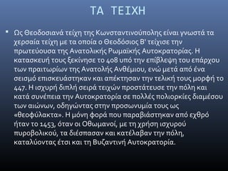 ΤΑ ΤΕΙΧΗ
 Ως Θεοδοσιανά τείχη της Κωνσταντινούπολης είναι γνωστά τα
χερσαία τείχη με τα οποία ο Θεοδόσιος Β' τείχισε την
πρωτεύουσα της Ανατολικής Ρωμαϊκής Αυτοκρατορίας. Η
κατασκευή τους ξεκίνησε το 408 υπό την επίβλεψη του επάρχου
των πραιτωρίων της Ανατολής Ανθέμιου, ενώ μετά από ένα
σεισμό επισκευάστηκαν και απέκτησαν την τελική τους μορφή το
447. Η ισχυρή διπλή σειρά τειχών προστάτευσε την πόλη και
κατά συνέπεια την Αυτοκρατορία σε πολλές πολιορκίες διαμέσου
των αιώνων, οδηγώντας στην προσωνυμία τους ως
«θεοφύλακτα». Η μόνη φορά που παραβιάστηκαν από εχθρό
ήταν το 1453, όταν οι Οθωμανοί, με τη χρήση ισχυρού
πυροβολικού, τα διέσπασαν και κατέλαβαν την πόλη,
καταλύοντας έτσι και τη Βυζαντινή Αυτοκρατορία.
 