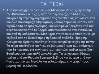  Από την εποχή που ο επώνυμος Μεγαρέας ιδρυτής της πόλης
του Βυζαντίου, ο Βύζας, έφτασε στη περιοχή το 667 π.Χ.,
διέκρινε τη στρατηγική σημασία της τοποθεσίας, καθώς και την
ευκολία που παρείχε στην άμυνα, καθώς περικυκλωνόταν από
τη θάλασσα σε τρεις πλευρές. Συγκεκριμένα βρεχόταν από τον
Κεράτιο κόλπο από το βορρά, από το Βόσπορο στα ανατολικά
και από τη Θάλασσα του Μαρμαρά στο νότο ενώ επικοινωνεί με
τη ξηρά από τα δυτικά προς τη θρακική πεδιάδα. Προς την
πλευρά της Θράκης λοιπόν χτίστηκε το πρώτο τείχος της πόλης.
Τα τείχη του Βυζαντίου ήταν σαφώς μικρότερα των επόμενων
που θα κτιστούν για την Κωνσταντινούπολη, καθώς και η ίδια η
Βασιλεύουσα ήταν πολύ μεγαλύτερη. Τα τείχη επεκτάθηκαν
πρώτα από τον Ρωμαίο Σεπτίμιο Σεβήρο και ύστερα από τον
Κωνσταντίνο τον Μεγάλο και τελικά πήραν την τελική τους
μορφή επί Θεοδοσίου.
ΤΑ ΤΕΙΧΗ
 