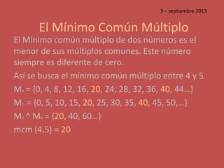 El Mínimo Común Múltiplo
El Mínimo común múltiplo de dos números es el
menor de sus múltiplos comunes. Este número
siempre es diferente de cero.
Así se busca el mínimo común múltiplo entre 4 y 5.
M4 = {0, 4, 8, 12, 16, 20, 24, 28, 32, 36, 40, 44…}
M5 = {0, 5, 10, 15, 20, 25, 30, 35, 40, 45, 50,…}
M4 ^ M5 = {20, 40, 60…}
mcm (4,5) = 20
3 – septiembre 2013
 