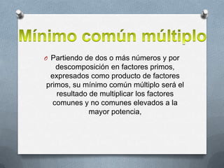 O Partiendo de dos o más números y por

descomposición en factores primos,
expresados como producto de factores
primos, su mínimo común múltiplo será el
resultado de multiplicar los factores
comunes y no comunes elevados a la
mayor potencia,

 