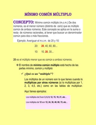 Mínimo común múltiplo<br />Concepto: Mínimo común múltiplo (m.c.m.) De dos números, es el menor número (distinto de  cero) que es múltiplo común de ambos números. Este concepto se aplica en la suma o  resta  de números racionales, al tener que buscar un denominador común para dos o más fracciones.<br />      Ejemplo: Averiguar el m.c.m.  de 20 y 10: <br />20:20, 40, 60, 80...10:10, 20, 30...<br />20 es el múltiplo menor que es común a ambos números.<br />El nombre de mínimo común múltiplo está hecho de las partes mínimo, común y múltiplo:<br />¿Qué es un quot;
múltiploquot;
?<br />Los múltiplos de un número son lo que tienes cuando lo multiplicas por otros números (si lo multiplicas por 1, 2, 3, 4,5, etc.) como en las tablas de multiplicar. Aquí tienes ejemplos: <br />Los múltiplos de 3 son 3, 6, 9, 12, 15, 18, 21, etc...Los múltiplos de 12 son 12, 24, 36, 48, 60, 72, etc...<br />¿Qué es un quot;
múltiplo comúnquot;
?<br />Si tienes dos (o más) números, y miras entre us múltiplos y encuentras el mismo valor en las dos listas, esos son los múltiplos comunes a los dos números. Por ejemplo, si escribes los múltiplos de dos números diferentes (digamos 4 y 5) los múltiplos comunes son los que están en las dos listas:<br />Los múltiplos de 4 son 4,8,12,16,20,24,28,32,36,40,44,...Los múltiplos de 5 son 5, 10,15, 20, 25, 30, 35, 40, 45,50,... ¿Ves que 20 y 40 aparecen en las dos listas? Entonces, los múltiplos comunes de 4 y 5 son: 20, 40 (y 60, 80, etc. también)<br />¿Qué es el quot;
mínimo común múltiploquot;
?<br />Es simplemente el más pequeño de los múltiplos comunes. En el ejemplo anterior, el menor de los múltiplos comunes es 20, así que el mínimo común múltiplo de 4 y 5 es 20. <br />Calcular el mínimo común múltiplo<br />En realidad es muy fácil de hacer. Sólo escribe los múltiplos de los números hasta que encuentres uno que coincida.<br />Ejemplo 1: encuentra el mínimo común múltiplo de 3 y 5:<br />Los múltiplos de 3 son 3, 6, 9, 15, ..., y los múltiplos de 5 son 5, 10, 15, 20, ..., así:Como puedes ver en esta línea de números, el primer múltiplo que coincide es el 15. Respuesta: 15<br />Y puedes calcular el mínimo común múltiplo de 3 (o más) números.<br />Ejemplo 2: calcula el mínimo común múltiplo de 4, 6 y 8<br />Los múltiplos de 4 son: 4, 8, 12, 16, 20, 24, 28, 32, 36,...Los múltiplos de 6 son: 6, 12, 18, 24, 30, 36,...Los múltiplos de 8 son: 8, 16, 24, 32, 40,....Entonces 24 es el mínimo común múltiplo de (¡no podemos encontrar uno más pequeño!) <br />Pista: puedes hacer listas más pequeñas de los números más grandes.<br /> <br /> Ejemplos:<br />662940284480<br />CÁLCULO DEL MÍNIMO COMÚN MÚLTIPLO DE DOS NÚMEROS<br />Para calcular el mínimo común múltiplo de dos números naturales, por ejemplo 12 y 15, seguimos los pasos siguientes:<br />29489401155701. Hallamos los múltiplos de uno de los números, por ejemplo del 12; para ello lo multiplicamos por los números naturales 1, 2, 3, 4, 5, 6, 7, 8... <br />2. Hallamos los múltiplos del otro número, el 15, multiplicándolo por los números naturales 1, 2, 3, 4, 5, 6, 7, 8... <br />3. Comparamos los múltiplos de uno y otro número, y vemos los que tienen en común: 60, 120...<br />El menor de ellos es 60. Por tanto: m.c.m. (12, 15) = 60<br />RESOLUCIÓN DE PROBLEMAS CON M.C.M.<br />Utilizamos el mínimo común múltiplo en problemas en los que hay que hallar una cantidad que sea un múltiplo común de otras dos o más cantidades, y que además sea el menor de entre ellos. Veámoslo con dos ejemplos.<br />1. Carlos va cada tres días a la piscina a nadar, mientras que Pedro va cada cuatro. Si han coincidido hoy, ¿dentro de cuántos días se volverán a encontrar? ¿Y cuándo coincidirán por tercera vez?<br />Hemos de calcular el mínimo común múltiplo de 3 y 4: <br />múltiplos de 3 = 3, 6, 9, 12, 15, 18, 21, 24... <br />múltiplos de 4 = 4, 8, 12, 16, 20, 24... <br />Por tanto: m.c.m. (3, 4) = 12<br />Volverán a encontrarse en la piscina dentro de 12 días. Y la tercera vez que coincidirán será dentro de 24 días.<br />129540-194945<br />2. En el árbol de Navidad ponemos bombillas de colores: rojas, azules y amarillas. Las rojas se encienden cada 10 segundos, las azules cada 15 segundos y las amarillas cada 8 segundos. ¿Cada cuántos segundos coincidirán todas encendidas? ¿Cuántas veces lucirán todas juntas a lo largo de una hora?<br />Hemos de calcular el menor de los múltiplos comunes a 10, 15 y 8 segundos, es decir, su mínimo común múltiplo. Hallamos los múltiplos de cada uno: <br />múltiplos de 10 = 10, 20, 30, 40, 50, 60, 70, 80, 90, 100, 110, 120... <br />múltiplos de 15 = 15, 30, 45, 60, 75, 90, 105, 120... <br />múltiplos de 8 = 8, 16, 24, 32, 40, 48, 56, 64, 72, 80, 88, 96, 104, 112, 120... <br />Por tanto: m.c.m. (10, 15, 8) = 120<br />Es decir, las bombillas de los tres colores se encenderán a la vez cada 120 segundos, que son 2 minutos.<br />Y como 1 hora = 60 minutos, en 1 hora coincidirán todas encendidas 60; 2 = 30 veces.<br />748665379095 <br />