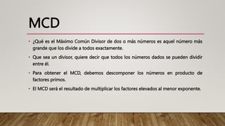 MCD
• ¿Qué es el Máximo Común Divisor de dos o más números es aquel número más
grande que los divide a todos exactamente.
• Que sea un divisor, quiere decir que todos los números dados se pueden dividir
entre él.
• Para obtener el MCD, debemos descomponer los números en producto de
factores primos.
• El MCD será el resultado de multiplicar los factores elevados al menor exponente.
 