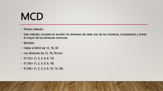 MCD
• Primer método:
• Este método consiste en escribir los divisores de cada uno de los números, compararlos y tomar
el mayor de los divisores comunes.
• Ejemplo:
• Hallar el MCD de 12, 18, 30
• Los divisores de 12, 18, 30 son:
• D (12)= {1, 2, 3, 4, 6, 12}
• D (18)= {1, 2, 3, 6, 9, 18)
• D (30)= {1, 2, 3, 5, 6, 10, 15, 30}
 
