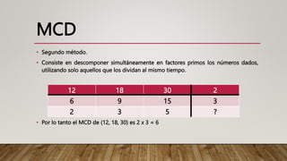 MCD
• Segundo método.
• Consiste en descomponer simultáneamente en factores primos los números dados,
utilizando solo aquellos que los dividan al mismo tiempo.
• Por lo tanto el MCD de (12, 18, 30) es 2 x 3 = 6
12 18 30 2
6 9 15 3
2 3 5 ?
 