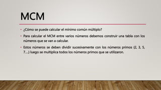 MCM
• ¿Cómo se puede calcular el mínimo común múltiplo?
• Para calcular el MCM entre varios números debemos construir una tabla con los
números que se van a calcular.
• Estos números se deben dividir sucesivamente con los números primos {2, 3, 5,
7….} luego se multiplica todos los números primos que se utilizaron.
 