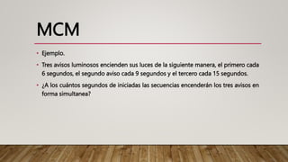 MCM
• Ejemplo.
• Tres avisos luminosos encienden sus luces de la siguiente manera, el primero cada
6 segundos, el segundo aviso cada 9 segundos y el tercero cada 15 segundos.
• ¿A los cuántos segundos de iniciadas las secuencias encenderán los tres avisos en
forma simultanea?
 