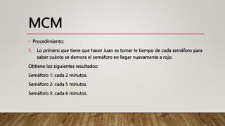 MCM
• Procedimiento:
1. Lo primero que tiene que hacer Juan es tomar le tiempo de cada semáforo para
saber cuánto se demora el semáforo en llegar nuevamente a rojo.
Obtiene los siguientes resultados:
Semáforo 1: cada 2 minutos.
Semáforo 2: cada 5 minutos.
Semáforo 3: cada 6 minutos.
 
