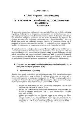 ΠΑΡΑΡΤΗΜΑ ΙV

                 Ελλάδα: Μνημόνιο Συνεννόησης στις

  ΣΥΓΚΕΚΡΙΜΕΝΕΣ ΠΡΟΫΠΟΘΕΣΕΙΣ ΟΙΚΟΝΟΜΙΚΗΣ
                 ΠΟΛΙΤΙΚΗΣ
                  3 Μαΐου 2010

Οι τριμηνιαίες εκταμιεύσεις της διμερούς οικονομικής βοήθειας από τα Κράτη-Μέλη της
Ευρωζώνης θα βασίζονται σε τριμηνιαίους απολογισμούς των προϋποθέσεων για όλη τη
χρονική διάρκεια της συμφωνίας. Η αποδέσμευση των δόσεων θα βασίζεται στην τήρηση
των ποσοτικών κριτηρίων επιδόσεων και στη θετική αξιολόγηση της προόδου στα
κριτήρια πολιτικής του Μνημονίου Οικονομικής και Χρηματοπιστωτικής Πολιτικής
(ΜΟΧΠ) και αυτού του Μνημονίου, το οποίο καθορίζει τα λεπτομερή κριτήρια για τις
διαδοχικές αξιολογήσεις έως το τέλος του 2011. Τα λεπτομερή κριτήρια για τα έτη 2012
και 2013 θα καθοριστούν με την ευκαιρία της αξιολόγησης της άνοιξης του 2011.

Οι αρχές δεσμεύονται να διαβουλεύονται με την Ευρωπαϊκή Επιτροπή, την ΕΚΤ και το
ΔΝΤ για την υιοθέτηση πολιτικών που δεν συνάδουν με αυτό το μνημόνιο. Θα τους
παρέχουν επίσης όλες τις απαιτούμενες πληροφορίες για την παρακολούθηση της προόδου
και της οικονομικής και χρηματοπιστωτικής κατάστασης κατά τη διάρκεια υλοποίησης
του προγράμματος (Παράρτημα 1). Πριν από την καταβολή των δόσεων, οι αρχές πρέπει
να παρέχουν μια έκθεση συμμόρφωσης σχετικά με την εκπλήρωση των προϋποθέσεων.


   1. Ενέργειες για τον πρώτο απολογισμό (να έχουν ολοκληρωθεί ως το
      τέλος του δεύτερου τριμήνου 2010)

        i. Δημοσιονομική Εξυγίανση

Πρόοδος όσον αφορά την εκτέλεση του προϋπολογισμού του 2010 και τα δημοσιονομικά
μέτρα που υιοθετήθηκαν στη συνέχεια. Η πρόοδος αξιολογείται σε σχέση με τα
(σωρευτικά) τριμηνιαία ανώτατα όρια ελλείμματος στο ΜΟΧΠ (συμπεριλαμβανομένου
του Τεχνικού Μνημονίου Συνεννόησης (ΤΜΣ)). Οι αρχές θα λάβουν τα ακόλουθα μέτρα,
που θα εξοικονομήσουν συνολικό ποσό ίσο με 2,5% του ΑΕΠ το 2010:

      - Αύξηση των συντελεστών του ΦΠΑ, με απόδοση τουλάχιστον 1800 εκ. ευρώ
        για ένα πλήρες έτος (800 εκ. ευρώ το 2010)·
      - Αύξηση των ειδικών φόρων κατανάλωσης στα καύσιμα, στον καπνό και στο
        αλκοόλ, με απόδοση τουλάχιστον 1.050 εκ. ευρώ για ένα πλήρες έτος (450
        εκατ. ευρώ το 2010)·
      - Μείωση του μισθολογίου του δημοσίου τομέα με τη μείωση των δώρων
        Πάσχα, Χριστουγέννων και επιδόματος αδείας και των επιδομάτων που
        καταβάλλονται σε δημοσίους υπαλλήλους, με τις καθαρές εξοικονομήσεις να
        ανέρχονται σε 1.500 εκ. ευρώ για ένα πλήρες έτος (1.100 εκ. ευρώ το 2010)·
 