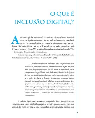 O que é
   inclusão digital?


A          inclusão digital e o combate à exclusão social e econômica estão inti-
           mamente ligados, em uma sociedade onde cada vez mais o conheci-
           mento é considerado riqueza e poder. Se há um consenso a respeito
do que é inclusão digital é o de que o desenvolvimento socioeconômico e polí-
tico deste início de século XXI passa também pelo domínio das chamadas TICs
— tecnologias de informação e comunicação.
        Como escreveu o professor Manuel Castells, da Universidade da Califórnia,
Berkeley, em seu livro A Galáxia da Internet (2001: 269):

                          Desenvolvimento sem a Internet seria o equivalente a in-
                 dustrialização sem eletricidade na era industrial. É por isso, que
                 a declaração freqüentemente ouvida sobre a necessidade de se
                 começar com “os problemas reais do Terceiro Mundo” — designan-
                 do com isso: saúde, educação, água, eletricidade e assim por dian-
                 te — antes de chegar a Internet, revela uma profunda incom-
                 preensão das questões atuais relativas ao desenvolvimento. Por-
                 que, sem uma economia e um sistema de administração baseados
                 na Internet, qualquer país tem pouca chance de gerar os recursos
                 necessários para cobrir suas necessidades de desenvolvimento, num
                 terreno sustentável — sustentável em termos econômicos, sociais
                 e ambientais.

          A inclusão digital deve favorecer a apropriação da tecnologia de forma
consciente, que torne o indivíduo capaz de decidir quando, como e para que
utilizá-la. Do ponto de vista de uma comunidade, a inclusão digital significa apli-

                                                                                      9
 