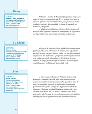 Fleury
CONTATO:                               O Fleury — Centro de Medicina Diagnóstica iniciou em
Rita de Cassia Braghetti
rita.braghetti@fleury.com.br
                               maio de 2002 o projeto CapacitAÇÃO — Módulo Informática,
Diretora do Instituto Fleury   visando oferecer cursos de informática para pessoas de baixa
Fone: (11) 5014-7463           renda pertencentes à comunidade próxima de sua sede, no
www.fleury.com.br
                               bairro do Jabaquara.
                                       A seleção dos candidatos é feita pelo Centro Assistencial
                               Cruz de Malta, que busca identificar quem precisa de capacitação
                               em informática para exercer suas atividades profissionais.



          TV Globo
CONTATO:                                O projeto de inclusão digital da TV Globo começou em
Mônica Nunes
monica.nunes@tvglobo.com.br
                               junho de 2003, com a formação de turmas para capacitação
Coordenadora de Recursos       em informática, em parceria com o CDI, em um dos prédios da
Humanos da TV Globo            empresa, no Rio de Janeiro. O programa atende a funcionários
Fone: (21) 2444-4542
www.tvglobo.com.br             sem conhecimento de informática. A TV Globo tem como
                               objetivo de longo prazo divulgar a causa da inclusão digital,
                               sensibilizando e mobilizando a sociedade civil.



          Intel
CONTATO:                                A Intel trouxe ao Brasil, em 2002, seu projeto Intel
Ruy R. Castro
ruy.castro@intel.com
                               Computer Clubhouse Network, uma rede mundial de cem
Gerente de Programas de        centros comunitários onde jovens carentes aprendem, além de
Educação da Intel              usar o computador, a aplicar as tecnologias digitais para
Fone: (11) 3365-5647
www.intel.com.br               produzir música, vídeo e fotografia. A primeira unidade do
www.intel.com/portugues/       Computer Clubhouse no Brasil foi aberta em parceria com o
education
                               Instituto Dom Bosco, em São Paulo, e atende a cerca de 40
                               pessoas por dia. No lugar de cursos formais, os jovens trabalham
                               em projetos, com a ajuda de mentores adultos voluntários.




             102
 