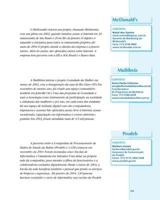 McDonald’s
        O McDonald’s iniciou seu projeto, chamado McInternet,          CONTATO:
                                                                       Natal dos Santos
com um piloto em 2002, quando instalou acesso à Internet em 30         natal.santos@bigmac.com.br
restaurantes de São Paulo e 20 do Rio de Janeiro. O objetivo é         Gerente de Marketing do
expandir a iniciativa para todos os restaurantes próprios até          McDonald’s
                                                                       Fone: (11) 4196-9800
maio de 2004. O projeto atende a clientes da empresa e a funcio-       www.mcdonalds.com.br
nários. Além do acesso, são oferecidos cursos sobre Internet. A
empresa tem parceria com a HP, a AOL Brasil e o Banco Itaú.



                                                                           Multibrás
         A Multibrás iniciou o projeto Consulado da Mulher em          CONTATO:
                                                                       Anna Paula Colacino
março de 2002, com a inauguração da casa de Rio Claro (SP). Em         annapbc@consuladodamulher.com.br
novembro do mesmo ano, foi criado um espaço comunitário                Coordenadora
também em Joinville (SC). Uma das propostas do Consulado é             de Programas da Multibrás
                                                                       Fone: (11) 5586-6294
usar a tecnologia como instrumento de participação na sociedade        www.consuladodamulher.com.br
e cidadania das mulheres e, por isso, em cada uma das unidades
há um espaço de inclusão digital com oito computadores,
impressora e scanner. São oferecidos acesso livre à Internet, acesso
monitorado, capacitação em informática e correio eletrônico
gratuito. Em 2003, foram atendidas mais de 4,5 mil pessoas.



                                                                               Prodeb
        A parceria entre a Companhia de Processamento de               CONTATO:
                                                                       Bárbara Souza
Dados do Estado da Bahia (Prodeb) e o CDI começou em                   barbara@prodeb.gov.br
novembro de 2001. Foram montadas cinco Escolas de                      Assessora de Comunicação
Informática e Cidadania em Salvador. Uma delas na própria              da Prodeb
                                                                       Fones: (71) 3115-7666/7668
sede da companhia, para atender a filhos de funcionários e a           www.prodeb.gov.br
colaboradores excluídos digitalmente. Desde o início de 2004, a
Escola da sede beneficia também o pessoal que presta os serviços
de limpeza e segurança. Até janeiro de 2004, 130 pessoas
haviam concluído o curso de informática nas escolas da Prodeb.



                                                                                      103
 
