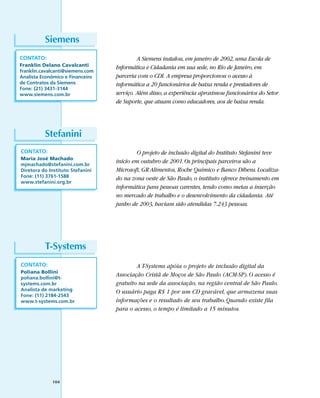 Siemens
CONTATO:                                   A Siemens instalou, em janeiro de 2002, uma Escola de
Franklin Delano Cavalcanti        Informática e Cidadania em sua sede, no Rio de Janeiro, em
franklin.cavalcanti@siemens.com
Analista Econômico e Financeiro   parceria com o CDI. A empresa proporcionou o acesso à
de Contratos da Siemens           informática a 20 funcionários de baixa renda e prestadores de
Fone: (21) 3431-3144
www.siemens.com.br                serviço. Além disso, a experiência aproximou funcionários do Setor
                                  de Suporte, que atuam como educadores, aos de baixa renda.




          Stefanini
CONTATO:                                  O projeto de inclusão digital do Instituto Stefanini teve
Maria José Machado
mjmachado@stefanini.com.br
                                  início em outubro de 2001. Os principais parceiros são a
Diretora do Instituto Stefanini   Microsoft, GR Alimentos, Roche Químico e Banco Dibens. Localiza-
Fone: (11) 3761-1588              do na zona oeste de São Paulo, o instituto oferece treinamento em
www.stefanini.org.br
                                  informática para pessoas carentes, tendo como metas a inserção
                                  no mercado de trabalho e o desenvolvimento da cidadania. Até
                                  junho de 2003, haviam sido atendidas 7.243 pessoas.




          T-Systems
CONTATO:                                  A T-Systems apóia o projeto de inclusão digital da
Poliana Bollini
poliana.bollini@t-
                                  Associação Cristã de Moços de São Paulo (ACM-SP). O acesso é
systems.com.br                    gratuito na sede da associação, na região central de São Paulo.
Analista de marketing             O usuário paga R$ 1 por um CD gravável, que armazena suas
Fone: (11) 2184-2543
www.t-systems.com.br              informações e o resultado de seu trabalho. Quando existe fila
                                  para o acesso, o tempo é limitado a 15 minutos.




             104
 