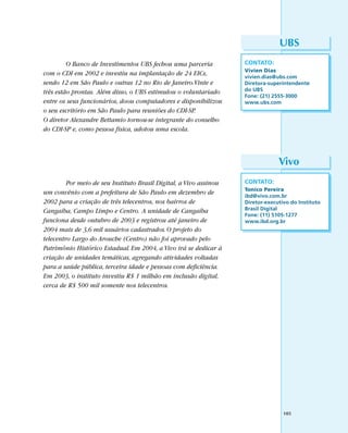 UBS
         O Banco de Investimentos UBS fechou uma parceria           CONTATO:
                                                                    Vivien Dias
com o CDI em 2002 e investiu na implantação de 24 EICs,             vivien.dias@ubs.com
sendo 12 em São Paulo e outras 12 no Rio de Janeiro.Vinte e         Diretora-superintendente
três estão prontas. Além disso, o UBS estimulou o voluntariado      do UBS
                                                                    Fone: (21) 2555-3000
entre os seus funcionários, doou computadores e disponibilizou      www.ubs.com
o seu escritório em São Paulo para reuniões do CDI-SP.
O diretor Alexandre Bettamio tornou-se integrante do conselho
do CDI-SP e, como pessoa física, adotou uma escola.



                                                                                 Vivo
         Por meio de seu Instituto Brasil Digital, a Vivo assinou   CONTATO:
                                                                    Tonico Pereira
um convênio com a prefeitura de São Paulo em dezembro de            ibd@vivo.com.br
2002 para a criação de três telecentros, nos bairros de             Diretor-executivo do Instituto
Cangaíba, Campo Limpo e Centro. A unidade de Cangaíba               Brasil Digital
                                                                    Fone: (11) 5105-1277
funciona desde outubro de 2003 e registrou até janeiro de           www.ibd.org.br
2004 mais de 3,6 mil usuários cadastrados. O projeto do
telecentro Largo do Arouche (Centro) não foi aprovado pelo
Patrimônio Histórico Estadual. Em 2004, a Vivo irá se dedicar à
criação de unidades temáticas, agregando atividades voltadas
para a saúde pública, terceira idade e pessoas com deficiência.
Em 2003, o instituto investiu R$ 1 milhão em inclusão digital,
cerca de R$ 500 mil somente nos telecentros.




                                                                                   105
 