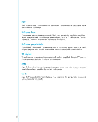 PLC
      Sigla de Powerline Communications. Sistema de comunicação de dados que usa a
      infra-estrutura de energia.

      Software livre
      Programa de computador que o usuário é livre para usar, copiar, distribuir e modificar,
      sem a necessidade de pagar licença para qualquer empresa. O código-fonte (lista de
      comandos) é aberto, podendo ser estudado e modificado.

      Software proprietário
      Programa de computador cujos direitos autorais pertencem a uma empresa. O usuá-
      rio precisa pagar uma licença para usá-lo e não pode distribuí-lo ou modificá-lo.

      TV digital
      Tecnologia que proporciona imagem e som de melhor qualidade do que a TV conven-
      cional, analógica. Também permite a interatividade.

      XML
      Sigla de Extensible Markup Language. Linguagem usada para criar formatos comuns
      para informações e torná-las disponíveis via Internet.

      Wi-Fi
      Sigla de Wireless Fidelity. Tecnologia de rede local sem fio, que permite o acesso à
      Internet em alta velocidade.




108
 
