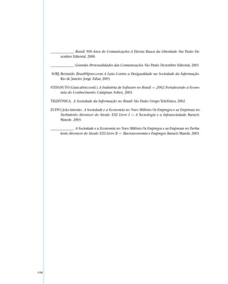 _____________. Brasil: 500 Anos de Comunicações. A Eterna Busca da Liberdade. São Paulo: De-
            zembro Editorial, 2000.

      _____________. Grandes Personalidades das Comunicações. São Paulo: Dezembro Editorial, 2001.

      SORJ, Bernardo. Brasil@povo.com: A Luta Contra a Desigualdade na Sociedade da Informação.
            Rio de Janeiro: Jorge Zahar, 2003.

      STEFANUTO, Giancarlo(coord.). A Indústria de Software no Brasil — 2002: Fortalecendo a Econo-
           mia do Conhecimento. Campinas: Softex, 2003.

      TELEFÔNICA. A Sociedade da Informação no Brasil. São Paulo: Grupo Telefônica, 2002.

      ZUFFO, João Antonio. A Sociedade e a Economia no Novo Milênio: Os Empregos e as Empresas no
           Turbulento Alvorecer do Século XXI. Livro I — A Tecnologia e a Infossociedade. Barueri:
           Manole, 2003.

      _____________. A Sociedade e a Economia no Novo Milênio: Os Empregos e as Empresas no Turbu-
            lento Alvorecer do Século XXI. Livro II — Macroeconomia e Empregos. Barueri: Manole, 2003.




110
 
